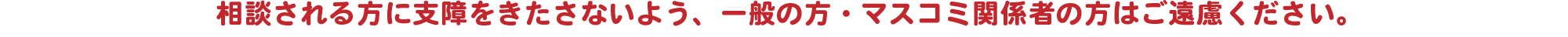 相談される方に支障をきたさないよう、一般の方・マスコミ関係者の方はご遠慮ください。