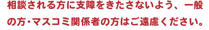 相談される方に支障をきたさないよう、一般の方・マスコミ関係者の方はご遠慮ください。