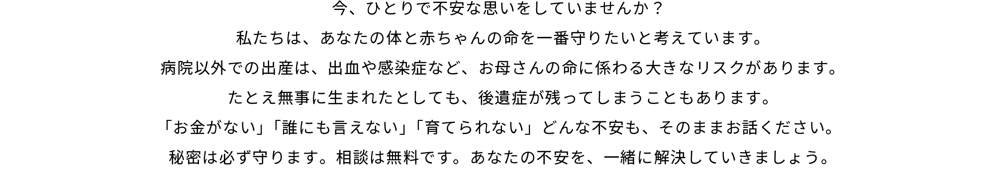 今、ひとりで不安な思いをしていませんか？私たちは、あなたの体と赤ちゃんの命を一番守りたいと考えています。病院以外での出産は、出血や感染症など、お母さんの命に係わる大きなリスクがあります。たとえ無事に生まれたとしても、後遺症が残ってしまうこともあります。「お金がない」「誰にも言えない」「育てられない」どんな不安も、そのままお話ください。秘密は必ず守ります。相談は無料です。あなたの不安を、一緒に解決していきましょう。