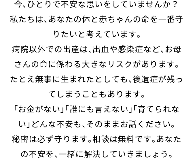 今、ひとりで不安な思いをしていませんか？私たちは、あなたの体と赤ちゃんの命を一番守りたいと考えています。病院以外での出産は、出血や感染症など、お母さんの命に係わる大きなリスクがあります。たとえ無事に生まれたとしても、後遺症が残ってしまうこともあります。「お金がない」「誰にも言えない」「育てられない」どんな不安も、そのままお話ください。秘密は必ず守ります。相談は無料です。あなたの不安を、一緒に解決していきましょう。